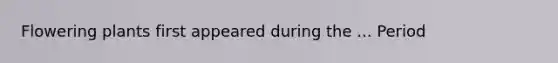Flowering plants first appeared during the ... Period
