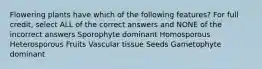 Flowering plants have which of the following features? For full credit, select ALL of the correct answers and NONE of the incorrect answers Sporophyte dominant Homosporous Heterosporous Fruits Vascular tissue Seeds Gametophyte dominant