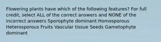 Flowering plants have which of the following features? For full credit, select ALL of the correct answers and NONE of the incorrect answers Sporophyte dominant Homosporous Heterosporous Fruits Vascular tissue Seeds Gametophyte dominant