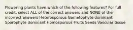 Flowering plants have which of the following features? For full credit, select ALL of the correct answers and NONE of the incorrect answers Heterosporous Gametophyte dominant Sporophyte dominant Homosporous Fruits Seeds Vascular tissue