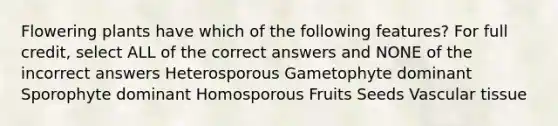 Flowering plants have which of the following features? For full credit, select ALL of the correct answers and NONE of the incorrect answers Heterosporous Gametophyte dominant Sporophyte dominant Homosporous Fruits Seeds Vascular tissue