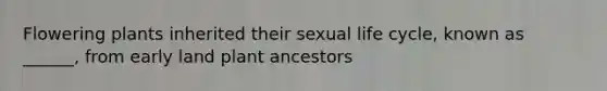 Flowering plants inherited their sexual life cycle, known as ______, from early land plant ancestors