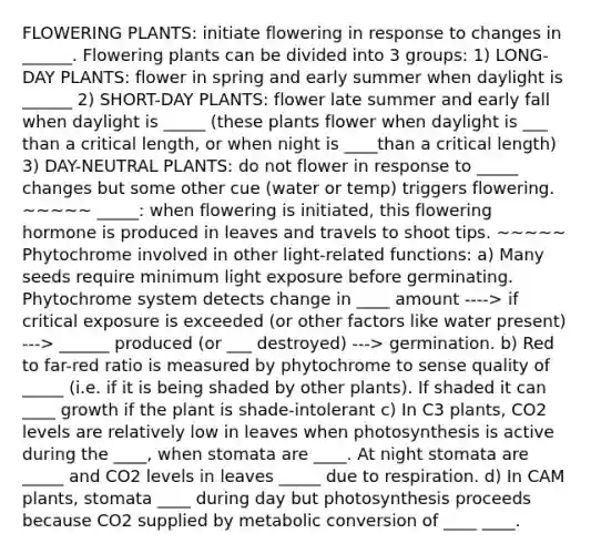 FLOWERING PLANTS: initiate flowering in response to changes in ______. Flowering plants can be divided into 3 groups: 1) LONG-DAY PLANTS: flower in spring and early summer when daylight is ______ 2) SHORT-DAY PLANTS: flower late summer and early fall when daylight is _____ (these plants flower when daylight is ___ than a critical length, or when night is ____than a critical length) 3) DAY-NEUTRAL PLANTS: do not flower in response to _____ changes but some other cue (water or temp) triggers flowering. ~~~~~ _____: when flowering is initiated, this flowering hormone is produced in leaves and travels to shoot tips. ~~~~~ Phytochrome involved in other light-related functions: a) Many seeds require minimum light exposure before germinating. Phytochrome system detects change in ____ amount ----> if critical exposure is exceeded (or other factors like water present) ---> ______ produced (or ___ destroyed) ---> germination. b) Red to far-red ratio is measured by phytochrome to sense quality of _____ (i.e. if it is being shaded by other plants). If shaded it can ____ growth if the plant is shade-intolerant c) In C3 plants, CO2 levels are relatively low in leaves when photosynthesis is active during the ____, when stomata are ____. At night stomata are _____ and CO2 levels in leaves _____ due to respiration. d) In CAM plants, stomata ____ during day but photosynthesis proceeds because CO2 supplied by metabolic conversion of ____ ____.