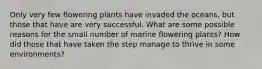 Only very few flowering plants have invaded the oceans, but those that have are very successful. What are some possible reasons for the small number of marine flowering plants? How did those that have taken the step manage to thrive in some environments?