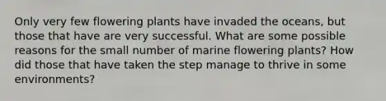 Only very few flowering plants have invaded the oceans, but those that have are very successful. What are some possible reasons for the small number of marine flowering plants? How did those that have taken the step manage to thrive in some environments?