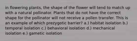 in flowering plants, the shape of the flower will tend to match up with a natural pollinator. Plants that do not have the correct shape for the pollinator will not receive a pollen transfer. This is an example of which prezygotic barrier? a.) habitat isolation b.) temporal isolation c.) behavioral isolation d.) mechanical isolation e.) gametic isolation