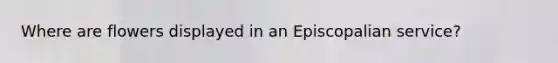 Where are flowers displayed in an Episcopalian service?