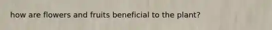 how are flowers and fruits beneficial to the plant?