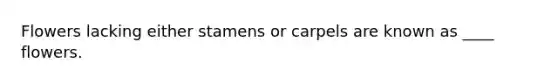 Flowers lacking either stamens or carpels are known as ____ flowers.