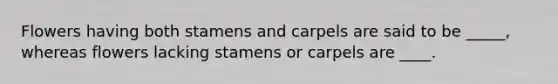 Flowers having both stamens and carpels are said to be _____, whereas flowers lacking stamens or carpels are ____.