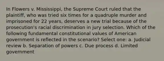 In Flowers v. Mississippi, the Supreme Court ruled that the plaintiff, who was tried six times for a quadruple murder and imprisoned for 22 years, deserves a new trial because of the prosecution's racial discrimination in jury selection. Which of the following fundamental constitutional values of American government is reflected in the scenario? Select one: a. Judicial review b. Separation of powers c. Due process d. Limited government