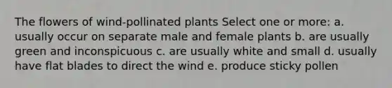 The flowers of wind-pollinated plants Select one or more: a. usually occur on separate male and female plants b. are usually green and inconspicuous c. are usually white and small d. usually have flat blades to direct the wind e. produce sticky pollen