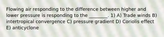 Flowing air responding to the difference between higher and lower pressure is responding to the ________. 1) A) Trade winds B) intertropical convergence C) pressure gradient D) Coriolis effect E) anticyclone