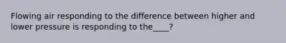 Flowing air responding to the difference between higher and lower pressure is responding to the____?