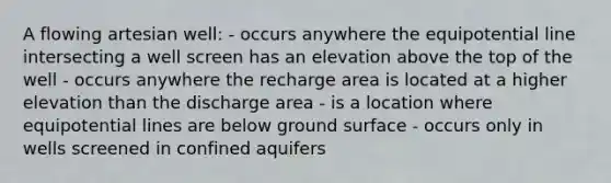 A flowing artesian well: - occurs anywhere the equipotential line intersecting a well screen has an elevation above the top of the well - occurs anywhere the recharge area is located at a higher elevation than the discharge area - is a location where equipotential lines are below ground surface - occurs only in wells screened in confined aquifers