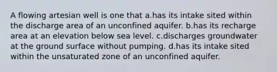 A flowing artesian well is one that a.has its intake sited within the discharge area of an unconfined aquifer. b.has its recharge area at an elevation below sea level. c.discharges groundwater at the ground surface without pumping. d.has its intake sited within the unsaturated zone of an unconfined aquifer.