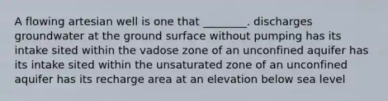 A flowing artesian well is one that ________. discharges groundwater at the ground surface without pumping has its intake sited within the vadose zone of an unconfined aquifer has its intake sited within the unsaturated zone of an unconfined aquifer has its recharge area at an elevation below sea level