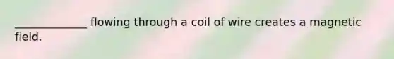 _____________ flowing through a coil of wire creates a magnetic field.