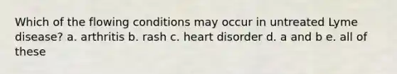 Which of the flowing conditions may occur in untreated Lyme disease? a. arthritis b. rash c. heart disorder d. a and b e. all of these