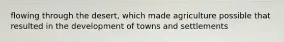 flowing through the desert, which made agriculture possible that resulted in the development of towns and settlements