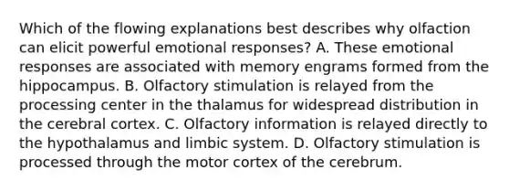 Which of the flowing explanations best describes why olfaction can elicit powerful emotional responses? A. These emotional responses are associated with memory engrams formed from the hippocampus. B. Olfactory stimulation is relayed from the processing center in the thalamus for widespread distribution in the cerebral cortex. C. Olfactory information is relayed directly to the hypothalamus and limbic system. D. Olfactory stimulation is processed through the motor cortex of the cerebrum.