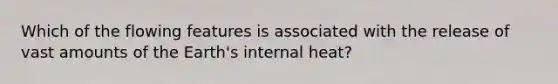 Which of the flowing features is associated with the release of vast amounts of the Earth's internal heat?