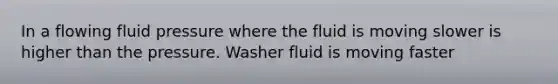 In a flowing fluid pressure where the fluid is moving slower is higher than the pressure. Washer fluid is moving faster