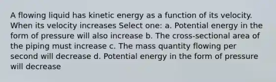 A flowing liquid has kinetic energy as a function of its velocity. When its velocity increases Select one: a. Potential energy in the form of pressure will also increase b. The cross-sectional area of the piping must increase c. The mass quantity flowing per second will decrease d. Potential energy in the form of pressure will decrease