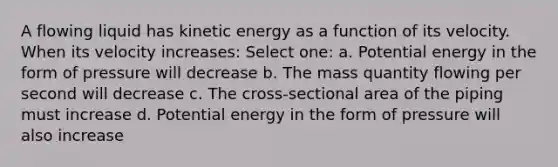 A flowing liquid has kinetic energy as a function of its velocity. When its velocity increases: Select one: a. Potential energy in the form of pressure will decrease b. The mass quantity flowing per second will decrease c. The cross-sectional area of the piping must increase d. Potential energy in the form of pressure will also increase