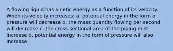 A flowing liquid has kinetic energy as a function of its velocity. When its velocity increases: a. potential energy in the form of pressure will decrease b. the mass quantity flowing per second will decrease c. the cross-sectional area of the piping mist increase d. potential energy in the form of pressure will also increase