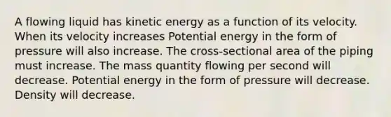 A flowing liquid has kinetic energy as a function of its velocity. When its velocity increases Potential energy in the form of pressure will also increase. The cross-sectional area of the piping must increase. The mass quantity flowing per second will decrease. Potential energy in the form of pressure will decrease. Density will decrease.