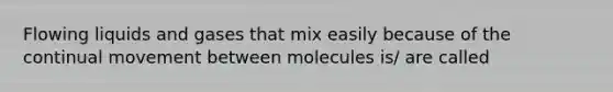 Flowing liquids and gases that mix easily because of the continual movement between molecules is/ are called