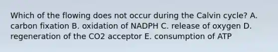 Which of the flowing does not occur during the Calvin cycle? A. carbon fixation B. oxidation of NADPH C. release of oxygen D. regeneration of the CO2 acceptor E. consumption of ATP