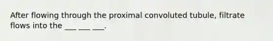 After flowing through the proximal convoluted tubule, filtrate flows into the ___ ___ ___.