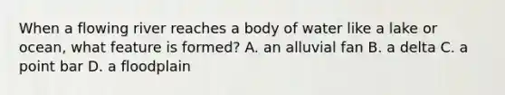 When a flowing river reaches a body of water like a lake or ocean, what feature is formed? A. an alluvial fan B. a delta C. a point bar D. a floodplain