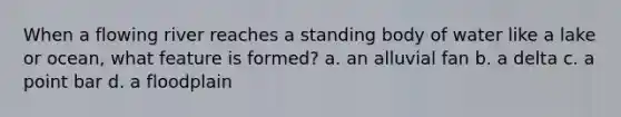 When a flowing river reaches a standing body of water like a lake or ocean, what feature is formed? a. an alluvial fan b. a delta c. a point bar d. a floodplain