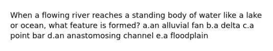 When a flowing river reaches a standing body of water like a lake or ocean, what feature is formed? a.an alluvial fan b.a delta c.a point bar d.an anastomosing channel e.a floodplain
