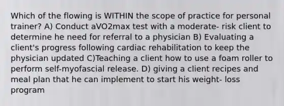 Which of the flowing is WITHIN the scope of practice for personal trainer? A) Conduct aVO2max test with a moderate- risk client to determine he need for referral to a physician B) Evaluating a client's progress following cardiac rehabilitation to keep the physician updated C)Teaching a client how to use a foam roller to perform self-myofascial release. D) giving a client recipes and meal plan that he can implement to start his weight- loss program