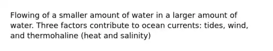 Flowing of a smaller amount of water in a larger amount of water. Three factors contribute to ocean currents: tides, wind, and thermohaline (heat and salinity)