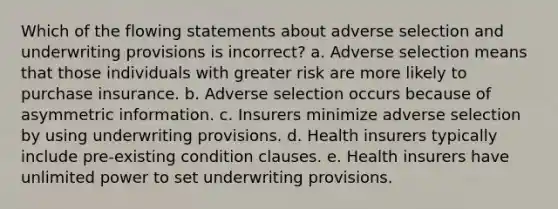 Which of the flowing statements about adverse selection and underwriting provisions is incorrect? a. Adverse selection means that those individuals with greater risk are more likely to purchase insurance. b. Adverse selection occurs because of asymmetric information. c. Insurers minimize adverse selection by using underwriting provisions. d. Health insurers typically include pre-existing condition clauses. e. Health insurers have unlimited power to set underwriting provisions.