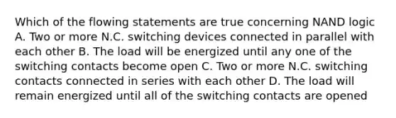 Which of the flowing statements are true concerning NAND logic A. Two or more N.C. switching devices connected in parallel with each other B. The load will be energized until any one of the switching contacts become open C. Two or more N.C. switching contacts connected in series with each other D. The load will remain energized until all of the switching contacts are opened