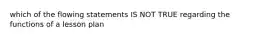 which of the flowing statements IS NOT TRUE regarding the functions of a lesson plan