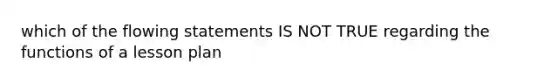 which of the flowing statements IS NOT TRUE regarding the functions of a lesson plan