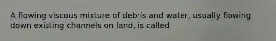 A flowing viscous mixture of debris and water, usually flowing down existing channels on land, is called