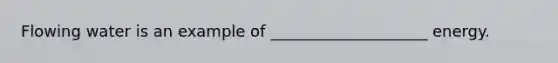 Flowing water is an example of ____________________ energy.