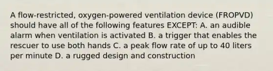 A flow-restricted, oxygen-powered ventilation device (FROPVD) should have all of the following features EXCEPT: A. an audible alarm when ventilation is activated B. a trigger that enables the rescuer to use both hands C. a peak flow rate of up to 40 liters per minute D. a rugged design and construction