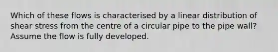 Which of these flows is characterised by a linear distribution of shear stress from the centre of a circular pipe to the pipe wall? Assume the flow is fully developed.