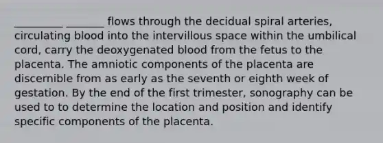 _________ _______ flows through the decidual spiral arteries, circulating blood into the intervillous space within the umbilical cord, carry the deoxygenated blood from the fetus to the placenta. The amniotic components of the placenta are discernible from as early as the seventh or eighth week of gestation. By the end of the first trimester, sonography can be used to to determine the location and position and identify specific components of the placenta.