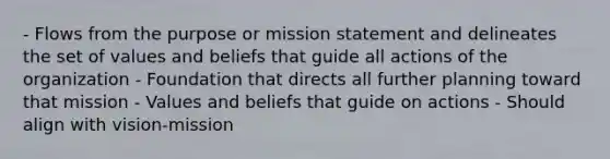 - Flows from the purpose or mission statement and delineates the set of values and beliefs that guide all actions of the organization - Foundation that directs all further planning toward that mission - Values and beliefs that guide on actions - Should align with vision-mission