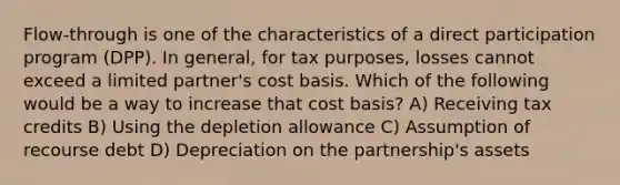 Flow-through is one of the characteristics of a direct participation program (DPP). In general, for tax purposes, losses cannot exceed a limited partner's cost basis. Which of the following would be a way to increase that cost basis? A) Receiving tax credits B) Using the depletion allowance C) Assumption of recourse debt D) Depreciation on the partnership's assets